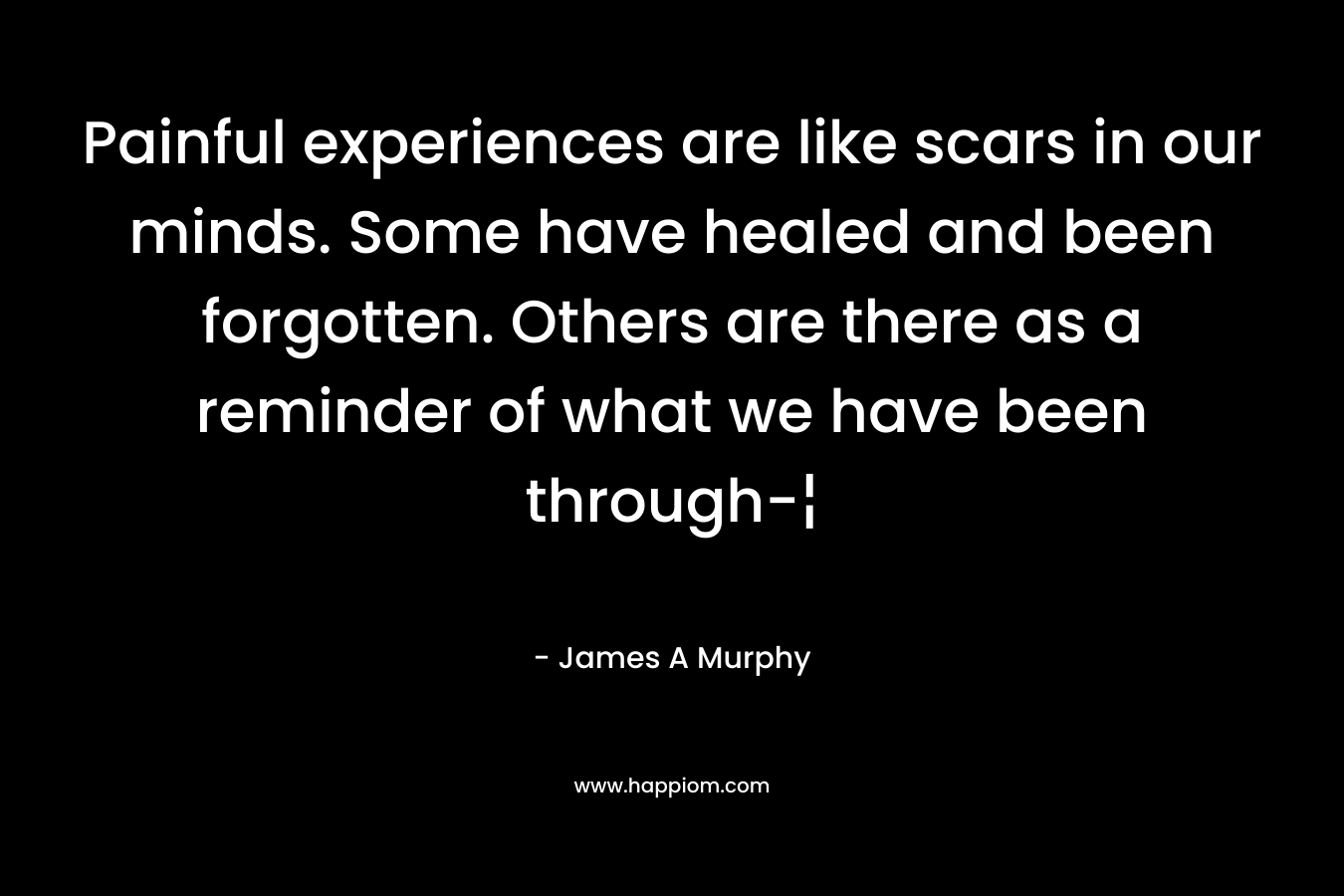 Painful experiences are like scars in our minds. Some have healed and been forgotten. Others are there as a reminder of what we have been through-¦ – James A Murphy