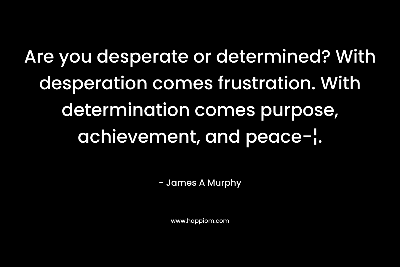 Are you desperate or determined? With desperation comes frustration. With determination comes purpose, achievement, and peace-¦. – James A Murphy