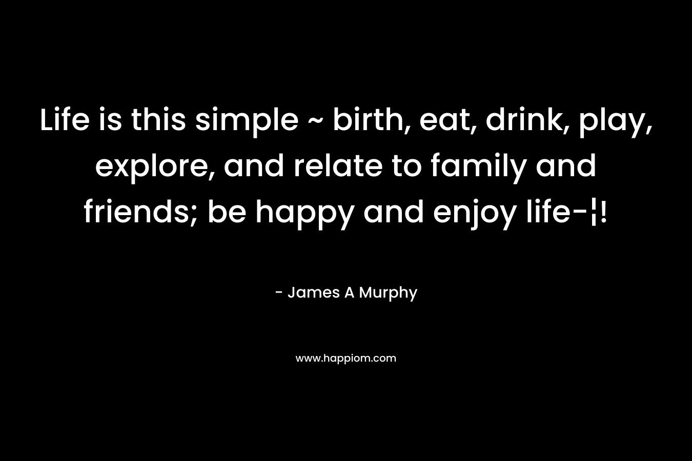 Life is this simple ~ birth, eat, drink, play, explore, and relate to family and friends; be happy and enjoy life-¦! – James A Murphy