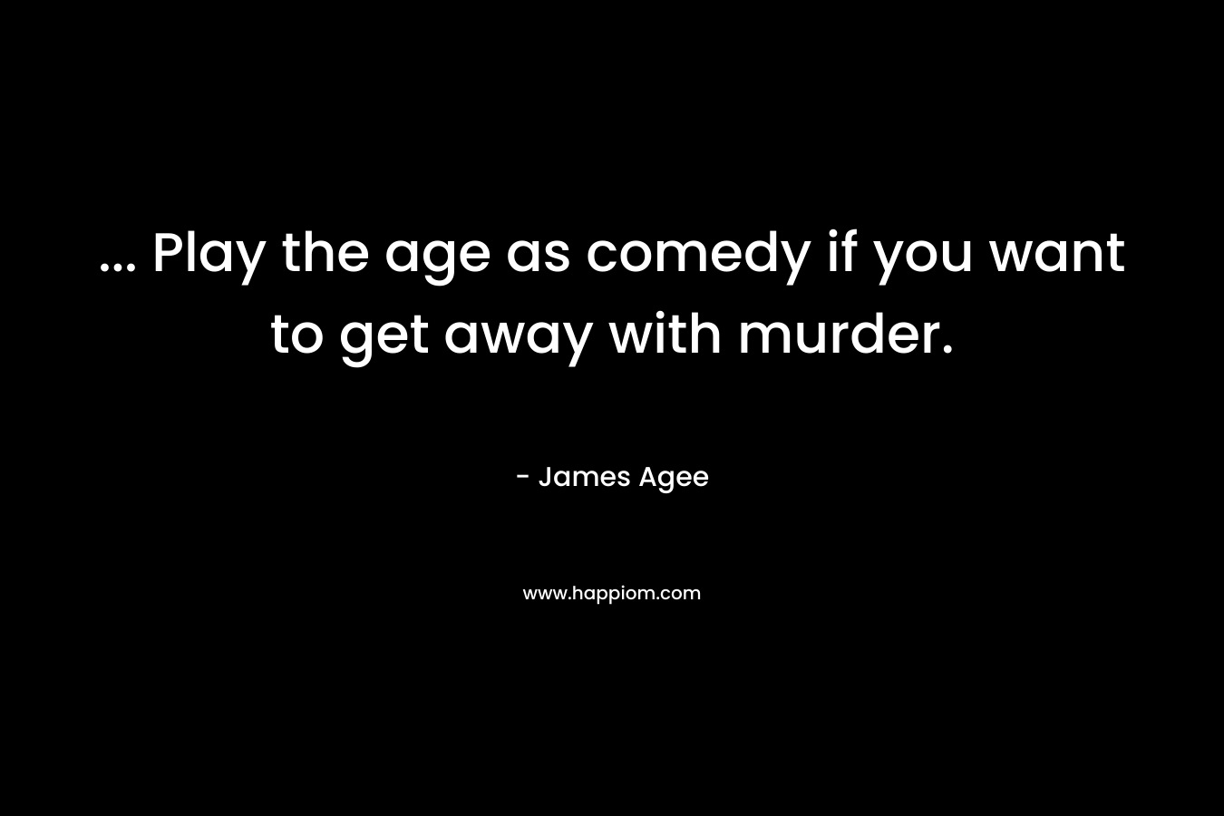… Play the age as comedy if you want to get away with murder. – James Agee