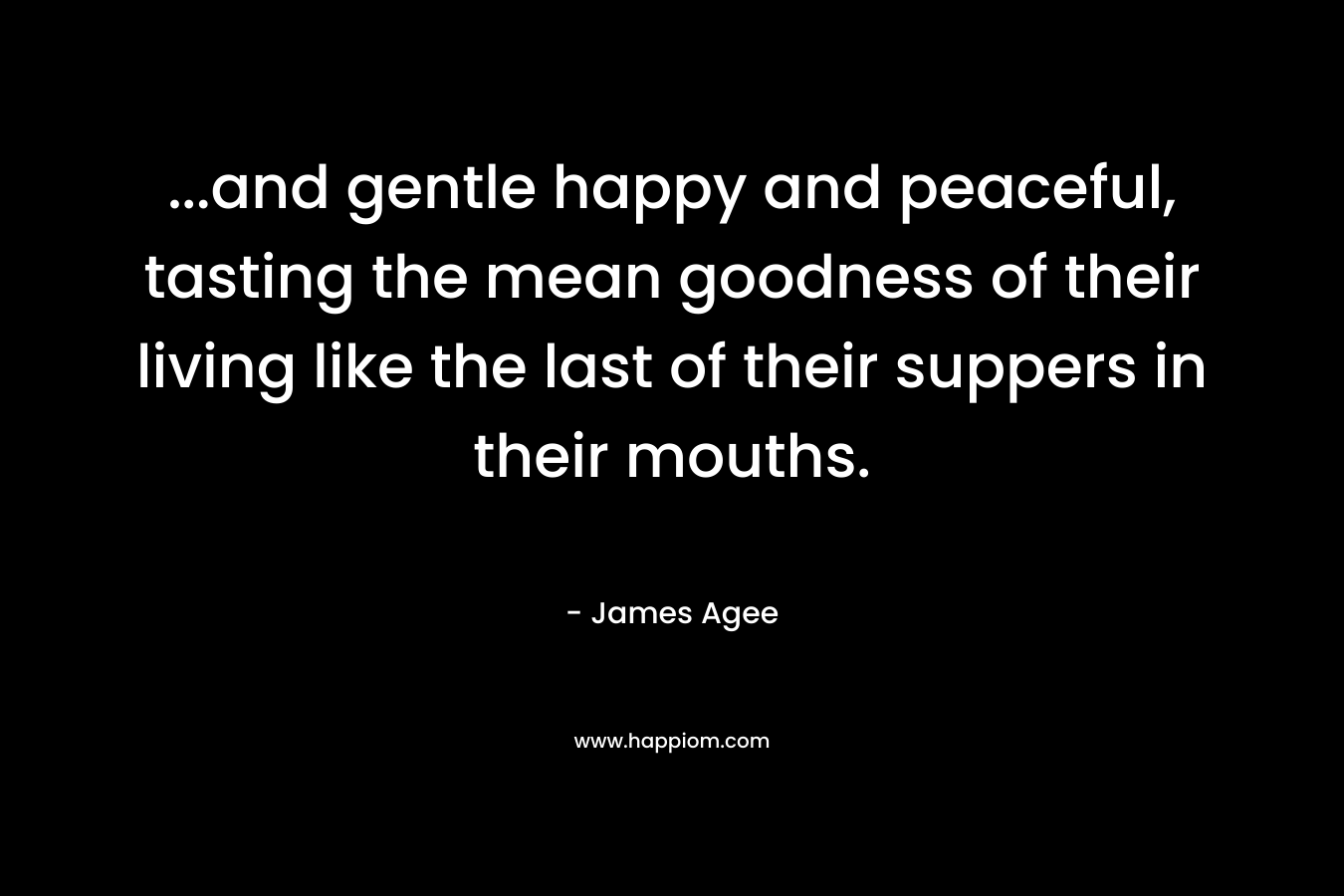 …and gentle happy and peaceful, tasting the mean goodness of their living like the last of their suppers in their mouths. – James Agee