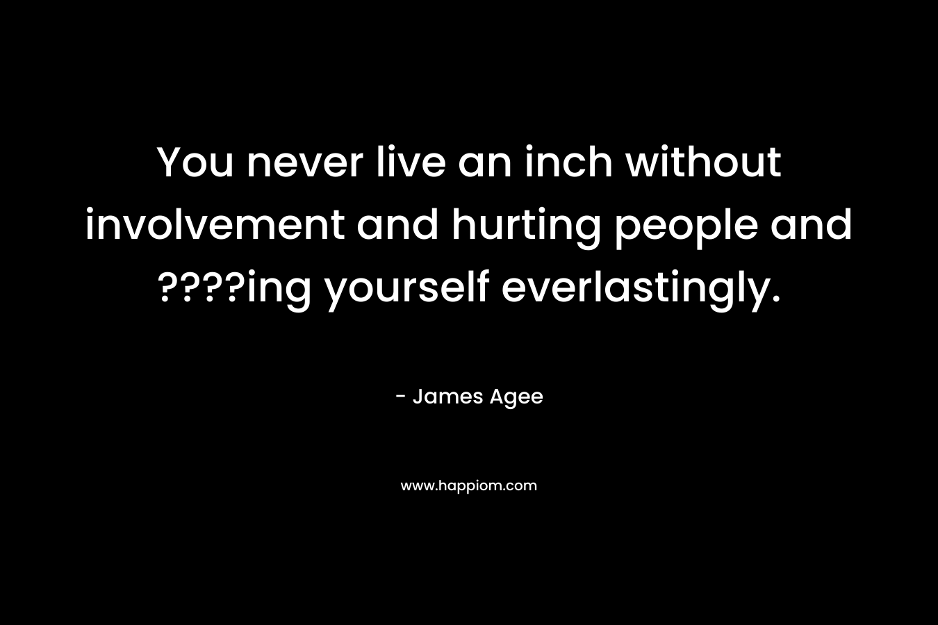 You never live an inch without involvement and hurting people and ????ing yourself everlastingly.