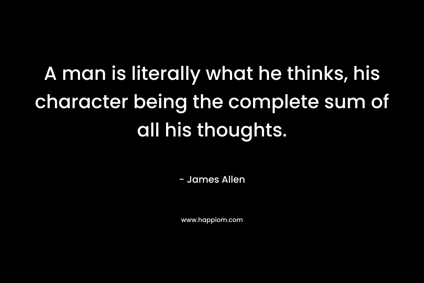 A man is literally what he thinks, his character being the complete sum of all his thoughts. – James Allen