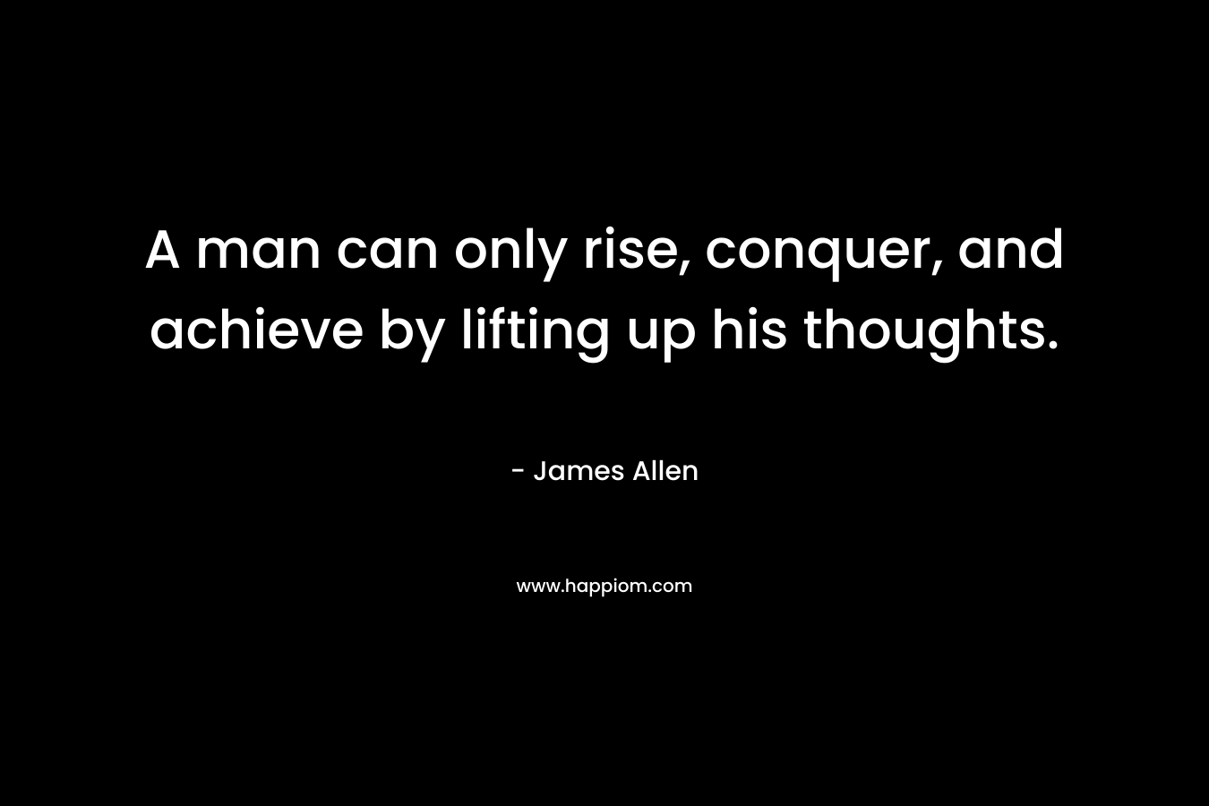 A man can only rise, conquer, and achieve by lifting up his thoughts. – James Allen