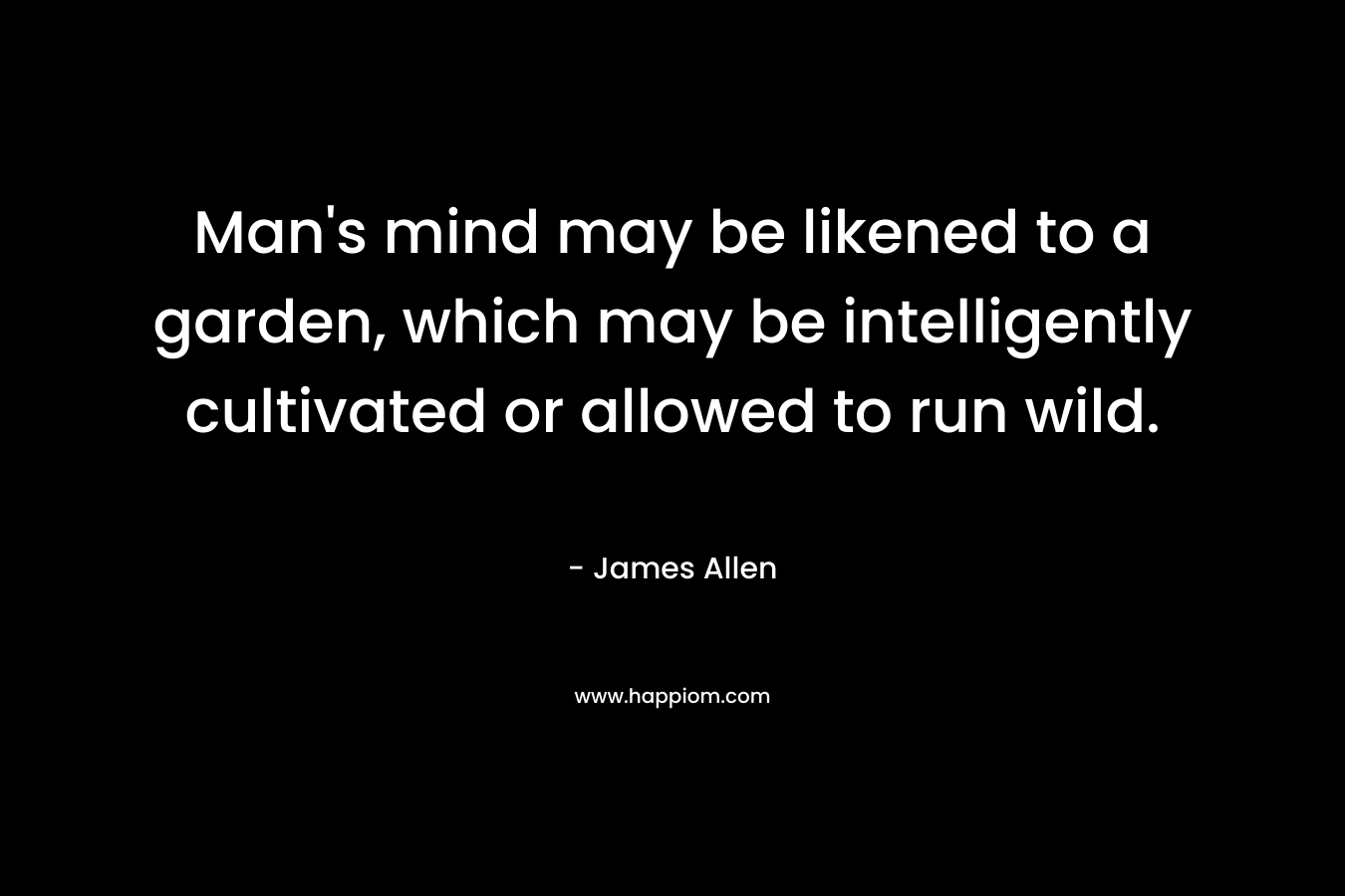 Man’s mind may be likened to a garden, which may be intelligently cultivated or allowed to run wild. – James Allen