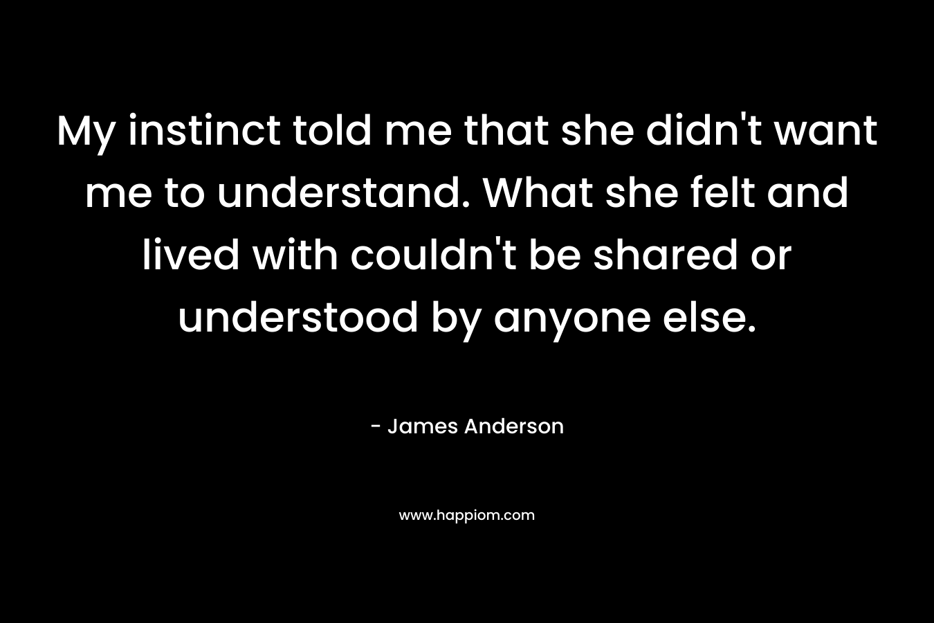 My instinct told me that she didn’t want me to understand. What she felt and lived with couldn’t be shared or understood by anyone else. – James          Anderson