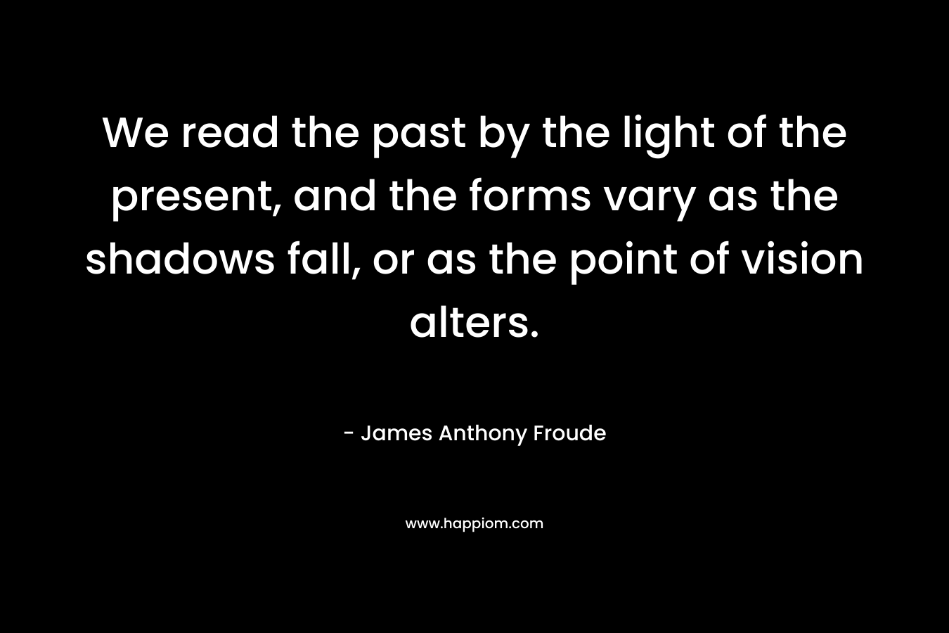 We read the past by the light of the present, and the forms vary as the shadows fall, or as the point of vision alters. – James Anthony Froude