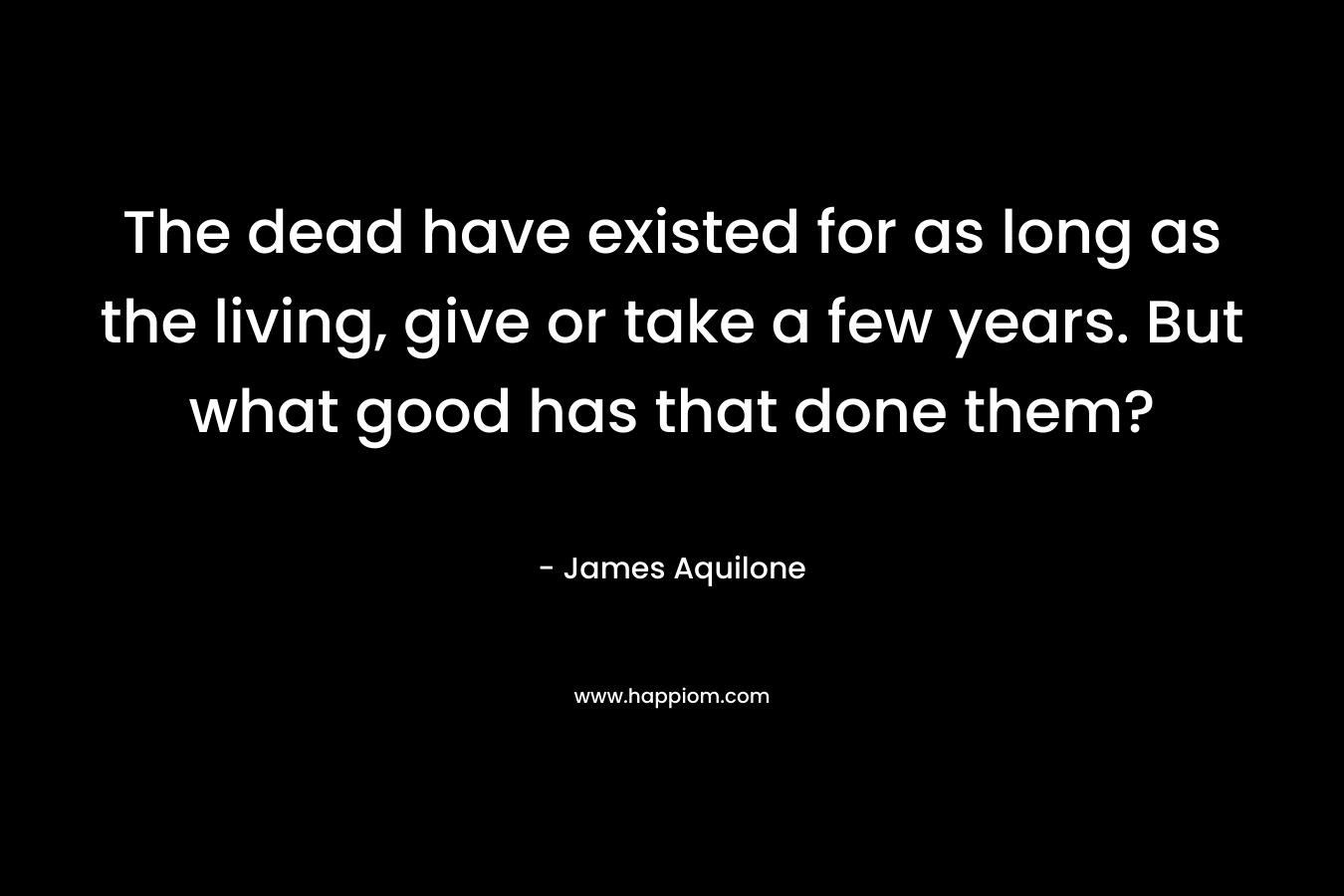 The dead have existed for as long as the living, give or take a few years. But what good has that done them? – James Aquilone