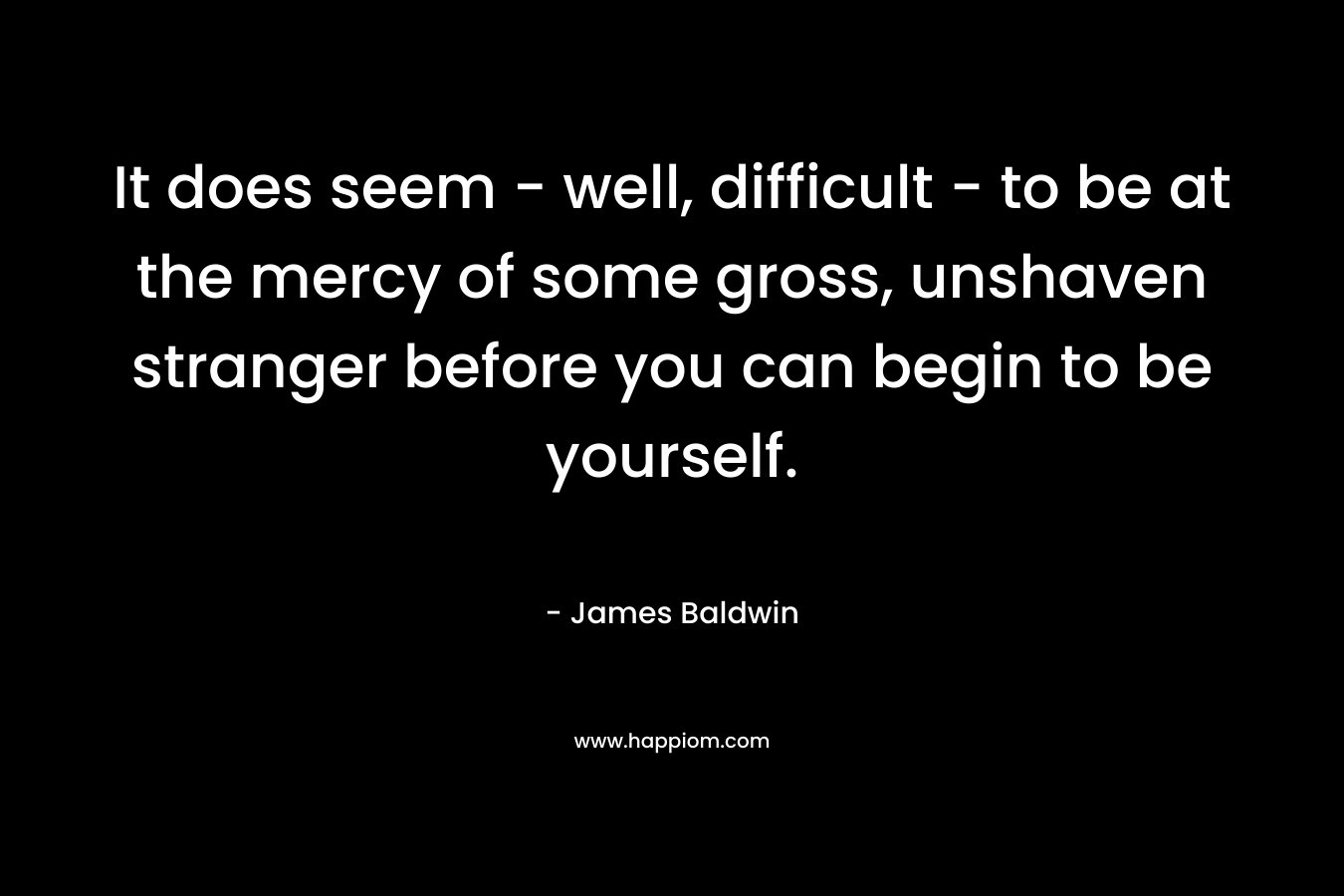 It does seem – well, difficult – to be at the mercy of some gross, unshaven stranger before you can begin to be yourself. – James     Baldwin