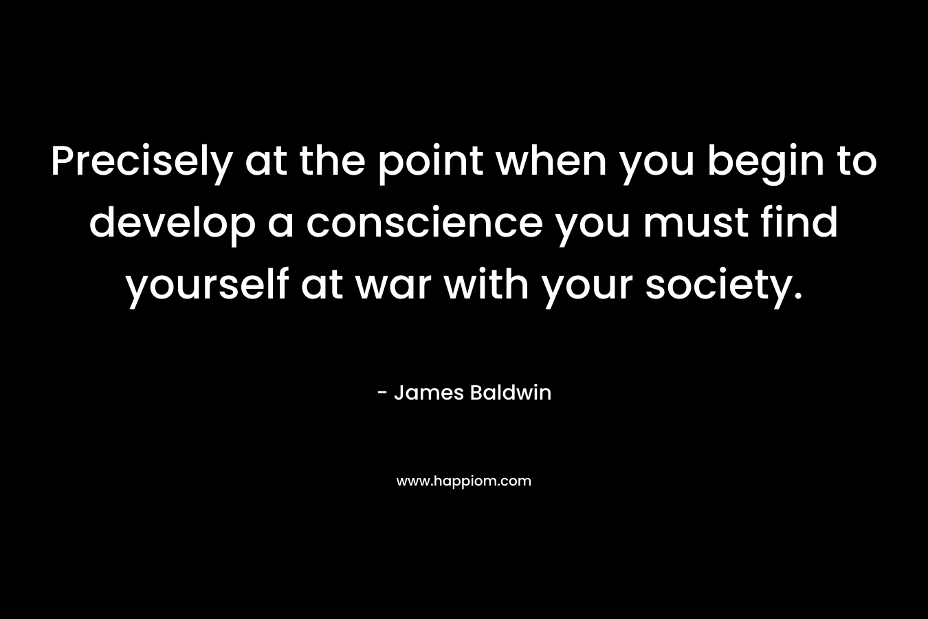 Precisely at the point when you begin to develop a conscience you must find yourself at war with your society.