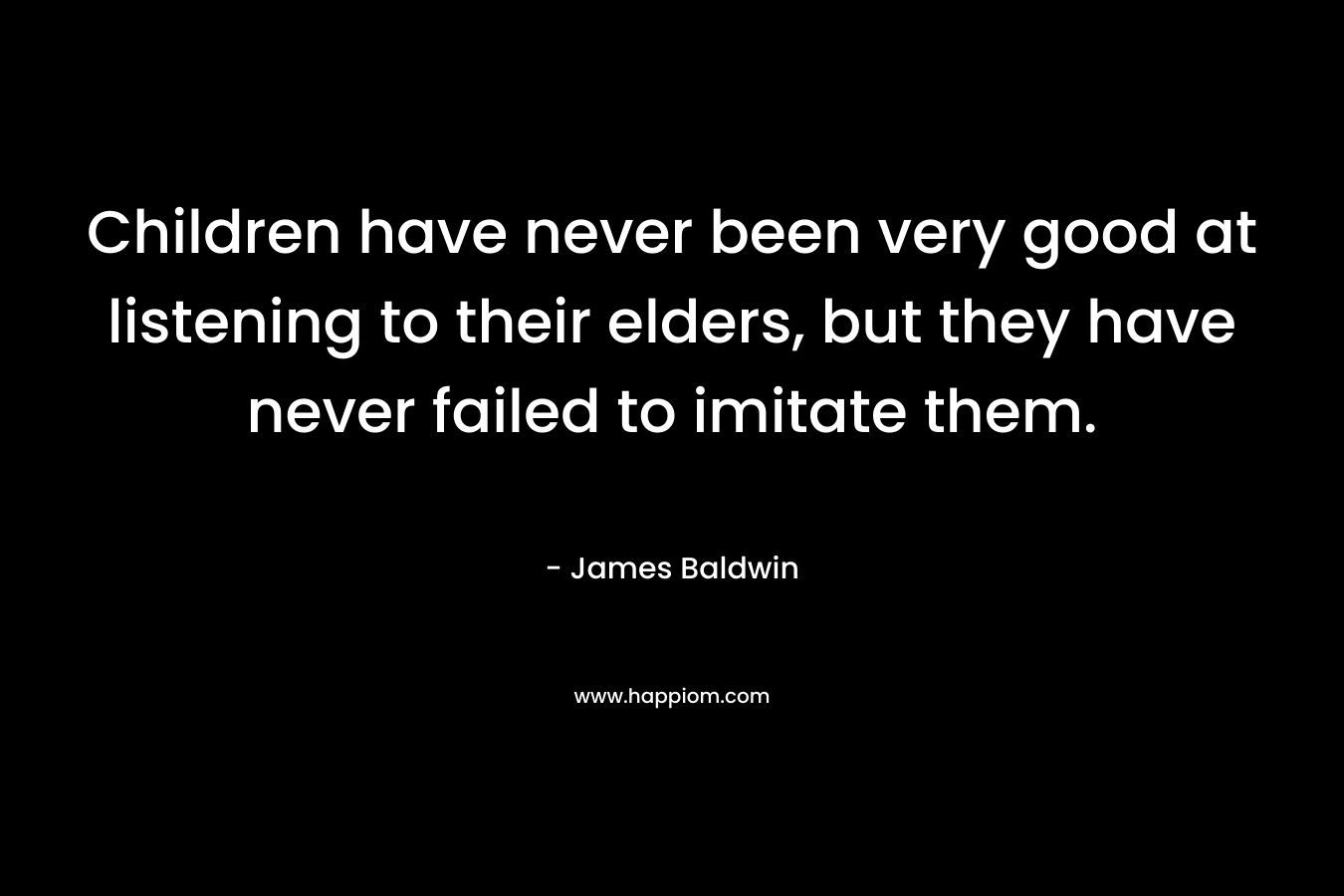Children have never been very good at listening to their elders, but they have never failed to imitate them. – James     Baldwin