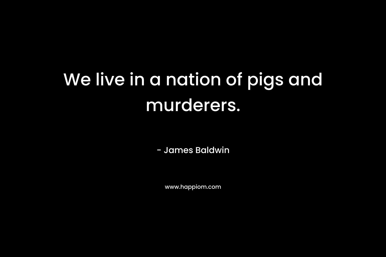 We live in a nation of pigs and murderers. – James Baldwin
