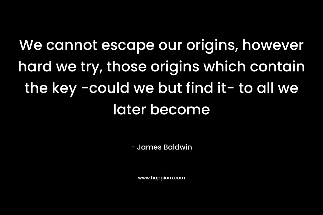 We cannot escape our origins, however hard we try, those origins which contain the key -could we but find it- to all we later become – James     Baldwin