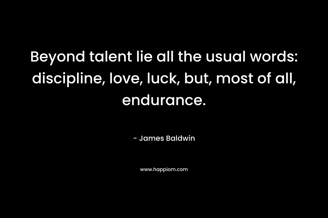 Beyond talent lie all the usual words: discipline, love, luck, but, most of all, endurance. – James Baldwin
