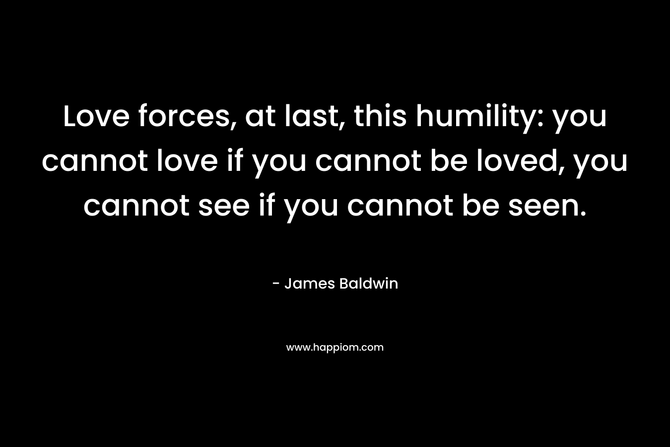 Love forces, at last, this humility: you cannot love if you cannot be loved, you cannot see if you cannot be seen.