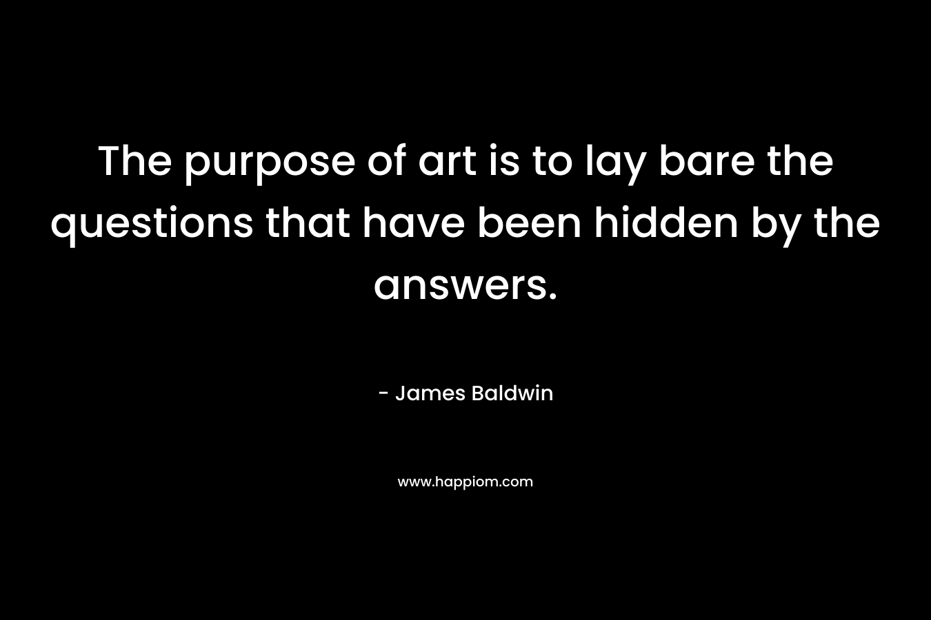 The purpose of art is to lay bare the questions that have been hidden by the answers.