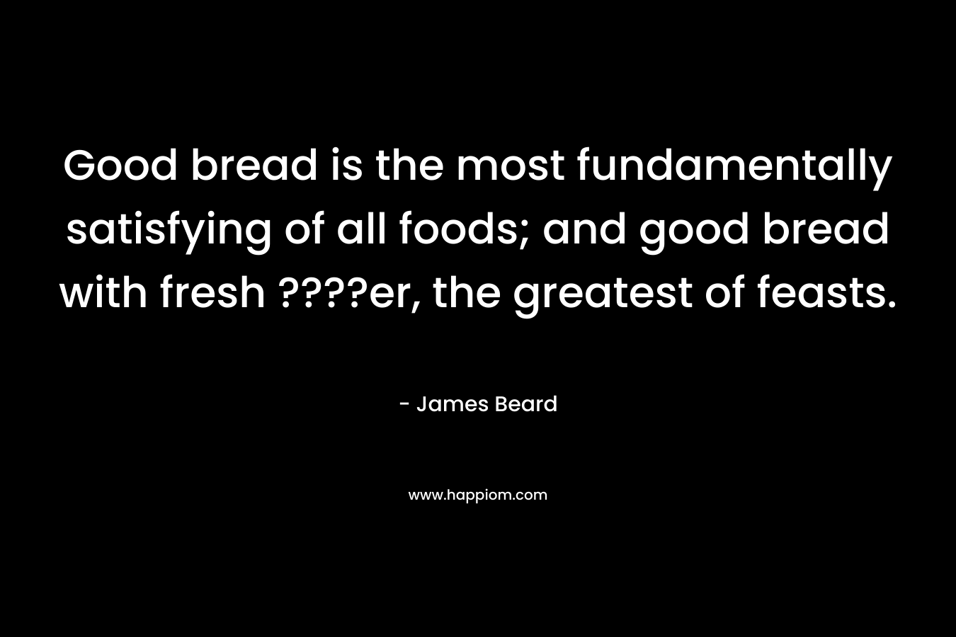 Good bread is the most fundamentally satisfying of all foods; and good bread with fresh ????er, the greatest of feasts. – James Beard