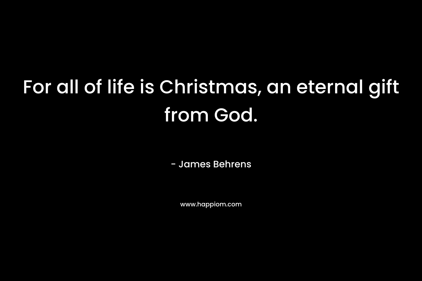 For all of life is Christmas, an eternal gift from God. – James Behrens