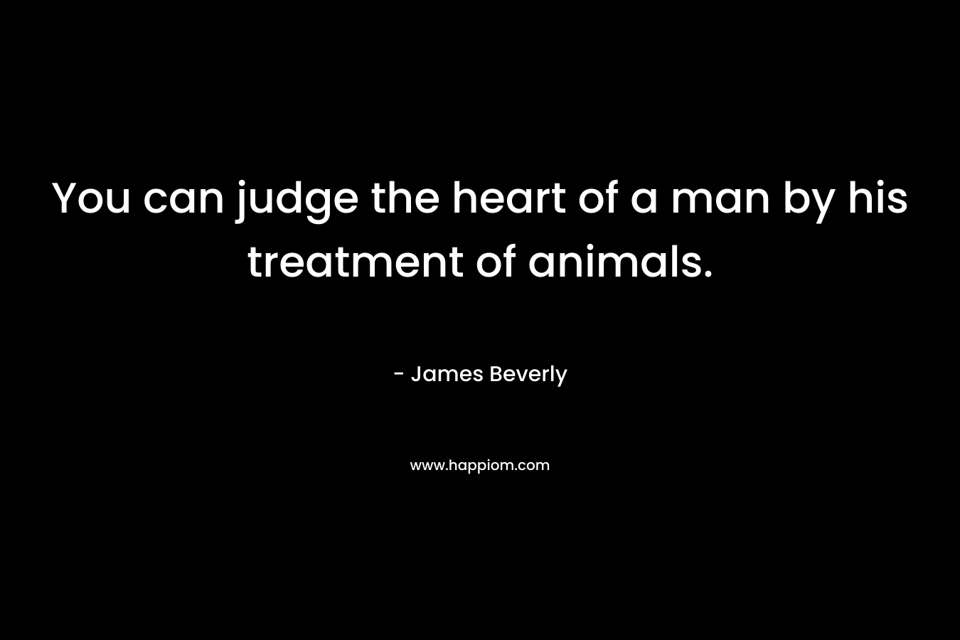 You can judge the heart of a man by his treatment of animals. – James Beverly