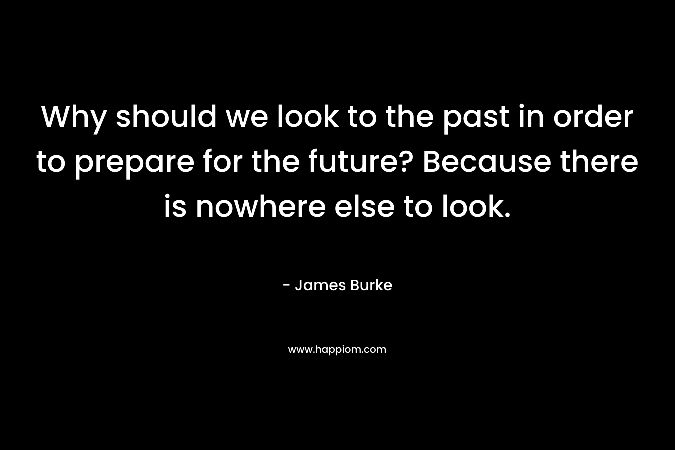 Why should we look to the past in order to prepare for the future? Because there is nowhere else to look. – James Burke