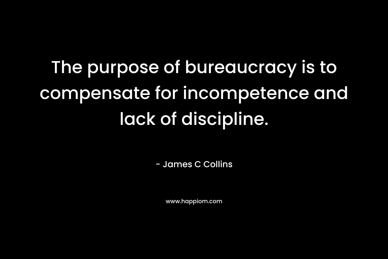 The purpose of bureaucracy is to compensate for incompetence and lack of discipline. – James C Collins