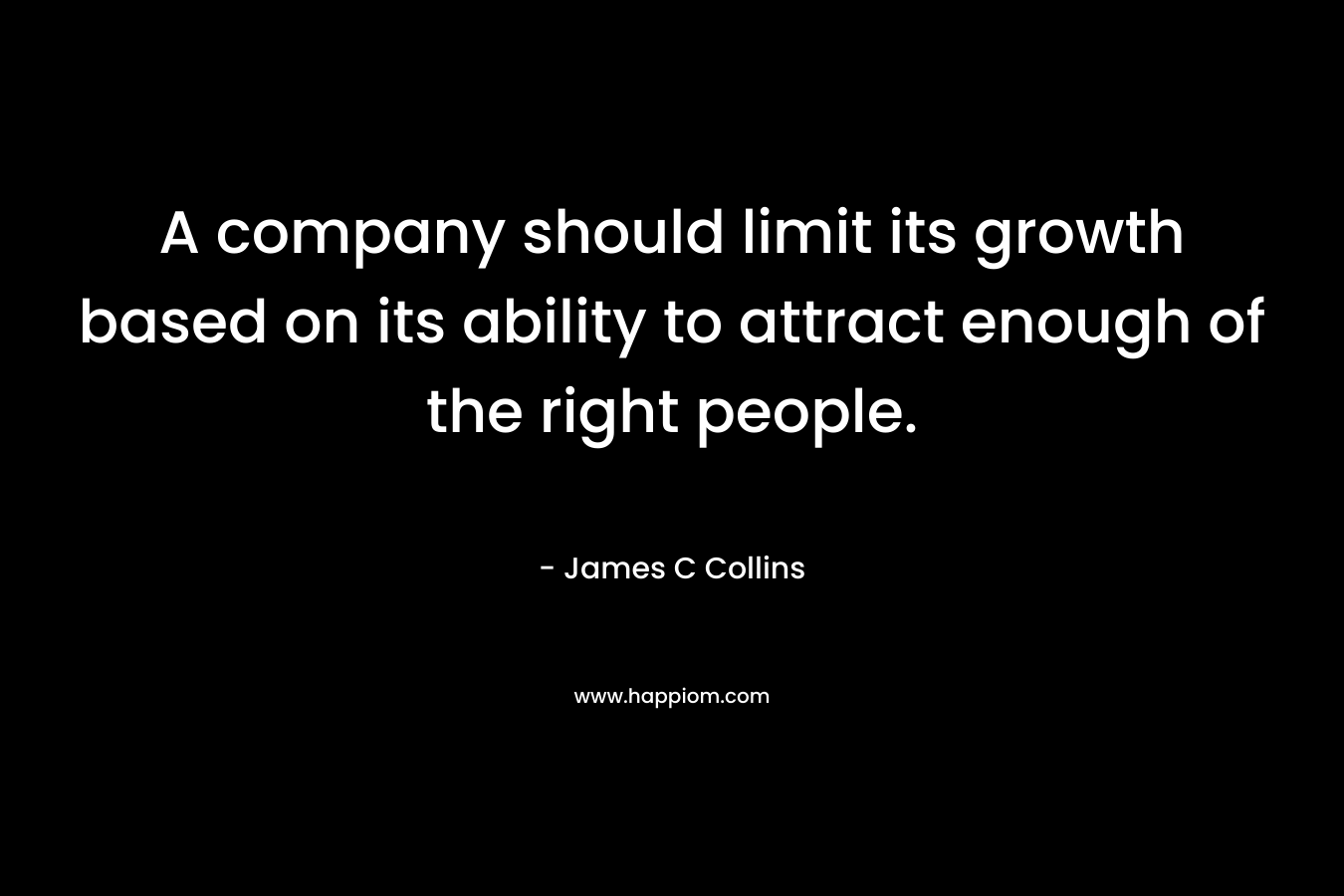 A company should limit its growth based on its ability to attract enough of the right people. – James C Collins