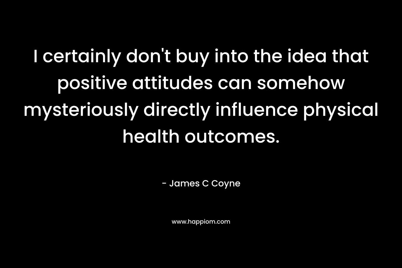 I certainly don’t buy into the idea that positive attitudes can somehow mysteriously directly influence physical health outcomes. – James C Coyne