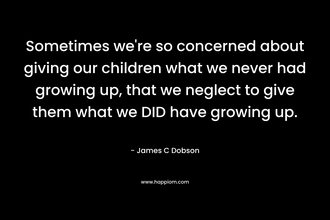 Sometimes we’re so concerned about giving our children what we never had growing up, that we neglect to give them what we DID have growing up. – James C Dobson