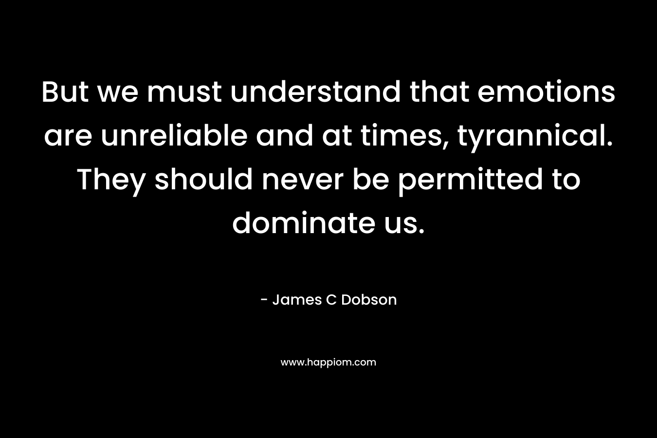 But we must understand that emotions are unreliable and at times, tyrannical. They should never be permitted to dominate us. – James C Dobson