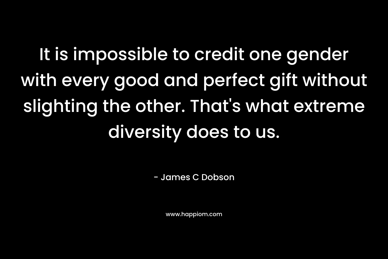 It is impossible to credit one gender with every good and perfect gift without slighting the other. That’s what extreme diversity does to us. – James C Dobson