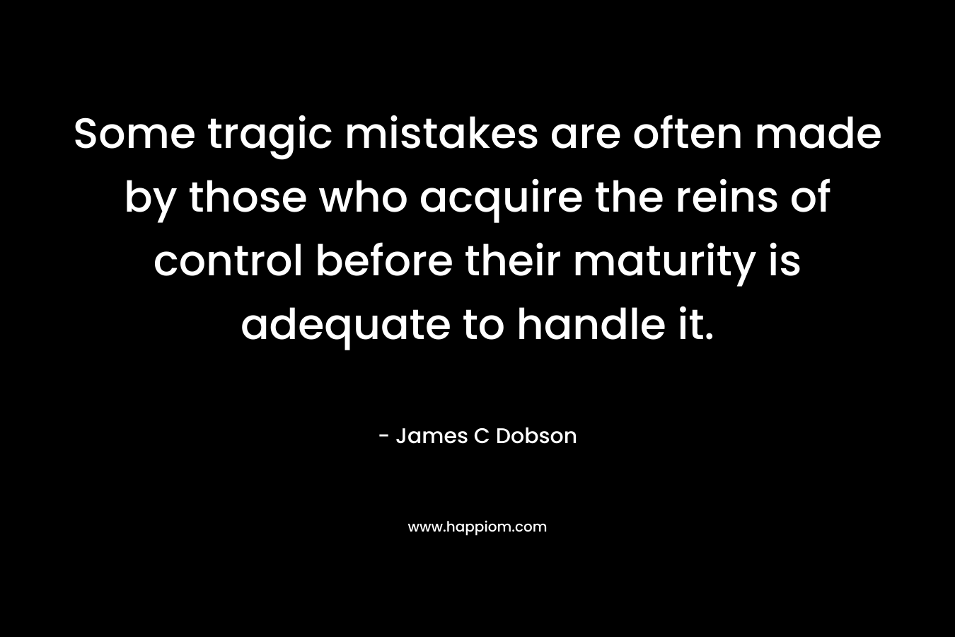 Some tragic mistakes are often made by those who acquire the reins of control before their maturity is adequate to handle it. – James C Dobson