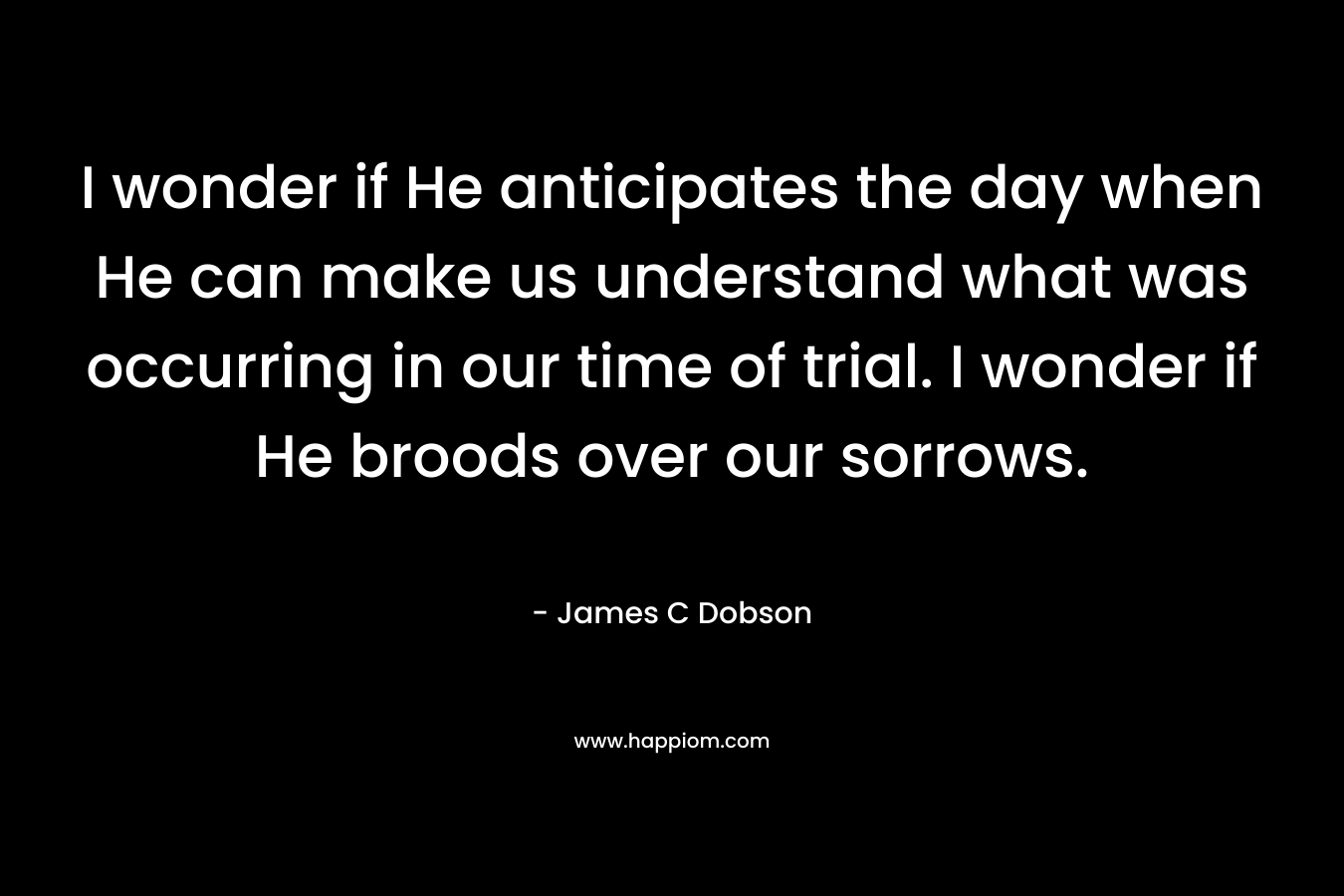 I wonder if He anticipates the day when He can make us understand what was occurring in our time of trial. I wonder if He broods over our sorrows. – James C Dobson