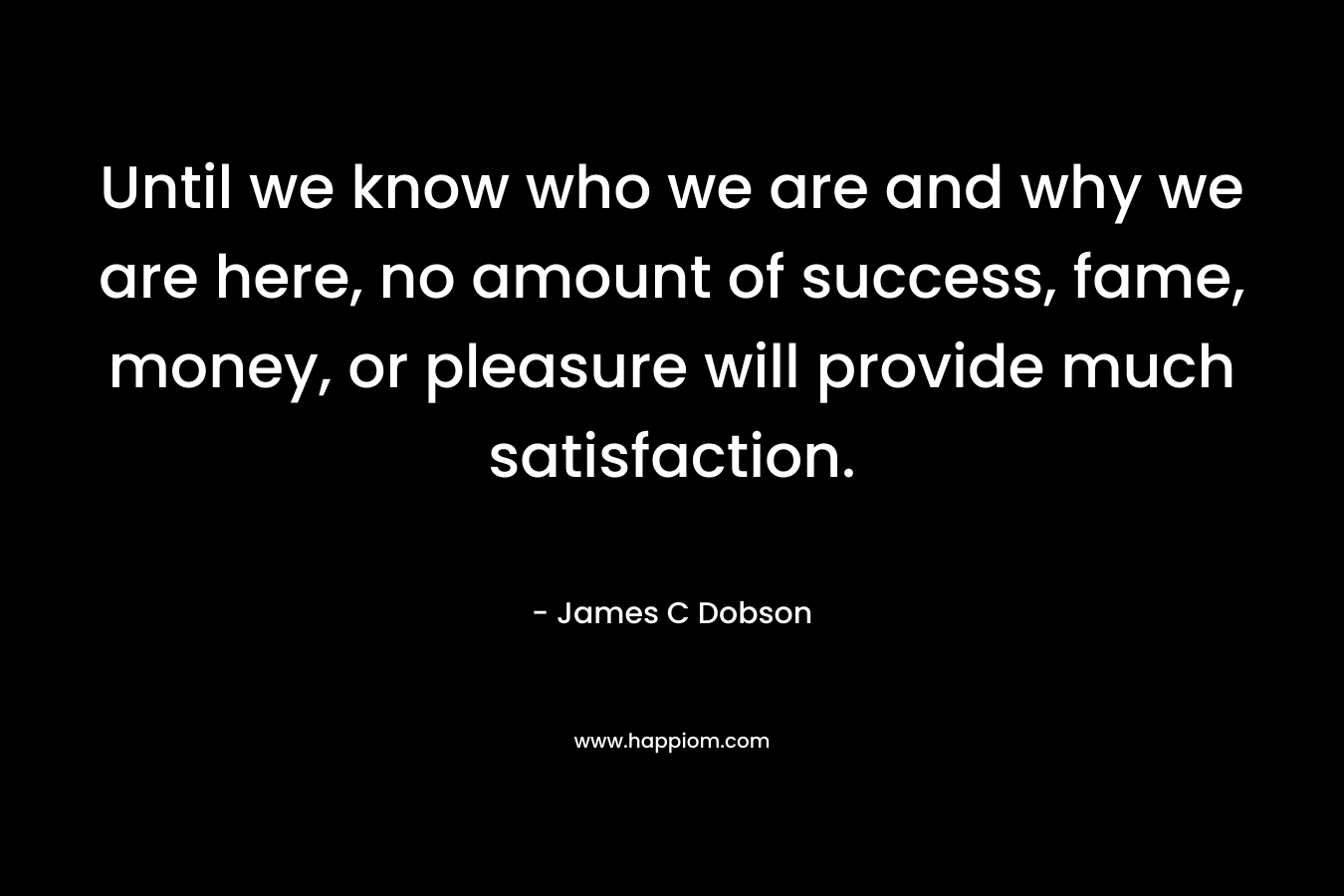 Until we know who we are and why we are here, no amount of success, fame, money, or pleasure will provide much satisfaction.