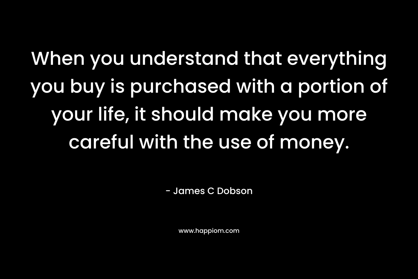 When you understand that everything you buy is purchased with a portion of your life, it should make you more careful with the use of money. – James C Dobson