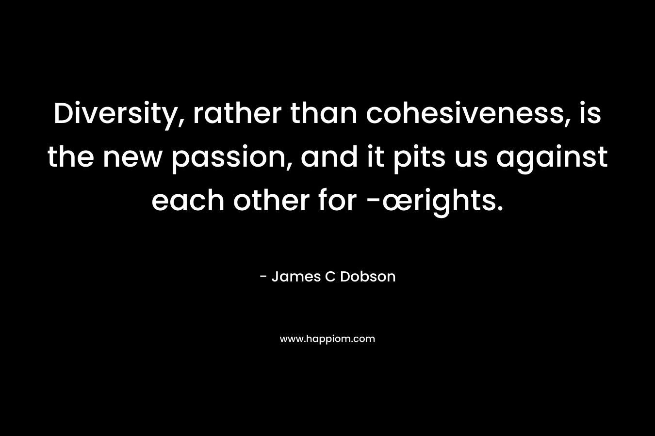 Diversity, rather than cohesiveness, is the new passion, and it pits us against each other for -œrights. – James C Dobson