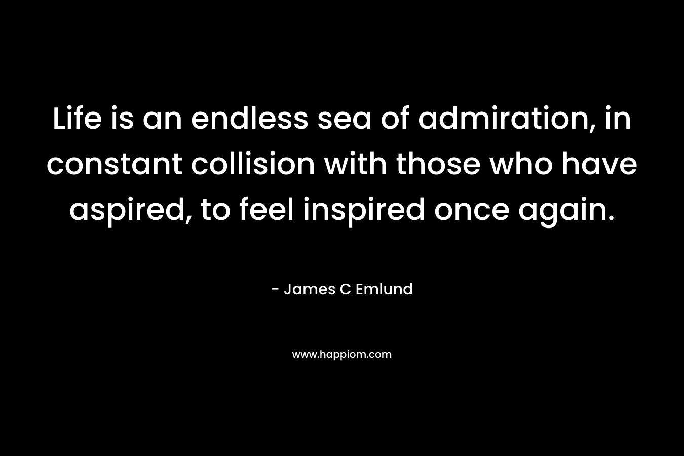 Life is an endless sea of admiration, in constant collision with those who have aspired, to feel inspired once again. – James C Emlund