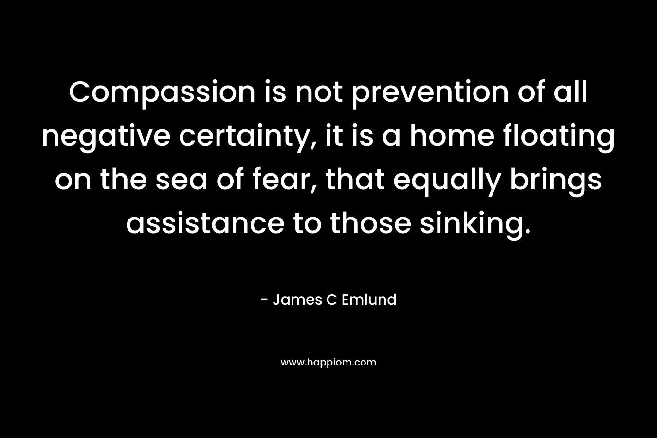 Compassion is not prevention of all negative certainty, it is a home floating on the sea of fear, that equally brings assistance to those sinking. – James C Emlund
