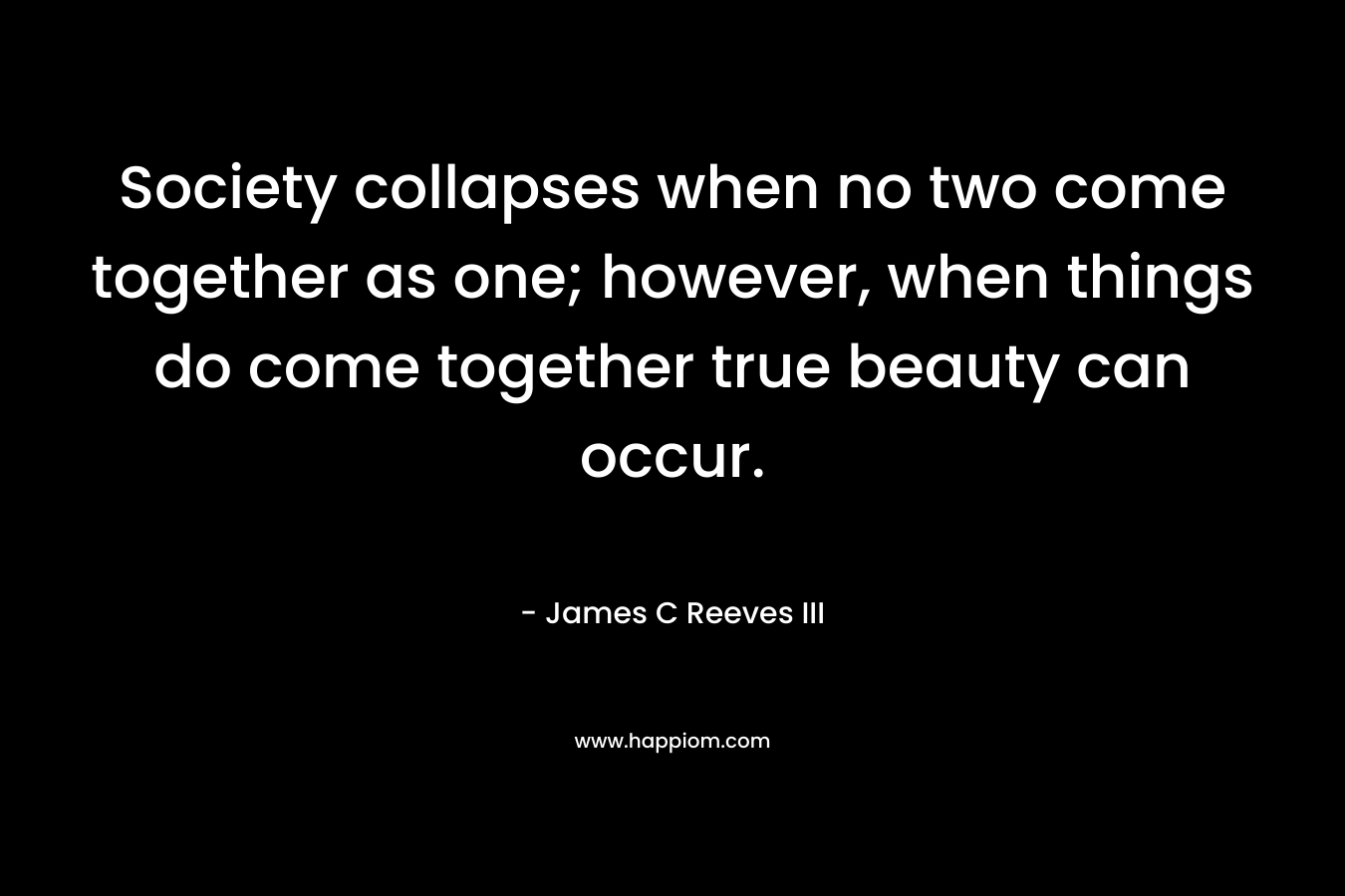 Society collapses when no two come together as one; however, when things do come together true beauty can occur. – James C Reeves III