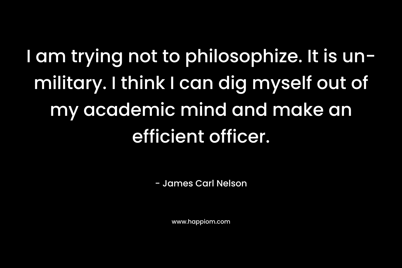I am trying not to philosophize. It is un-military. I think I can dig myself out of my academic mind and make an efficient officer. – James Carl Nelson