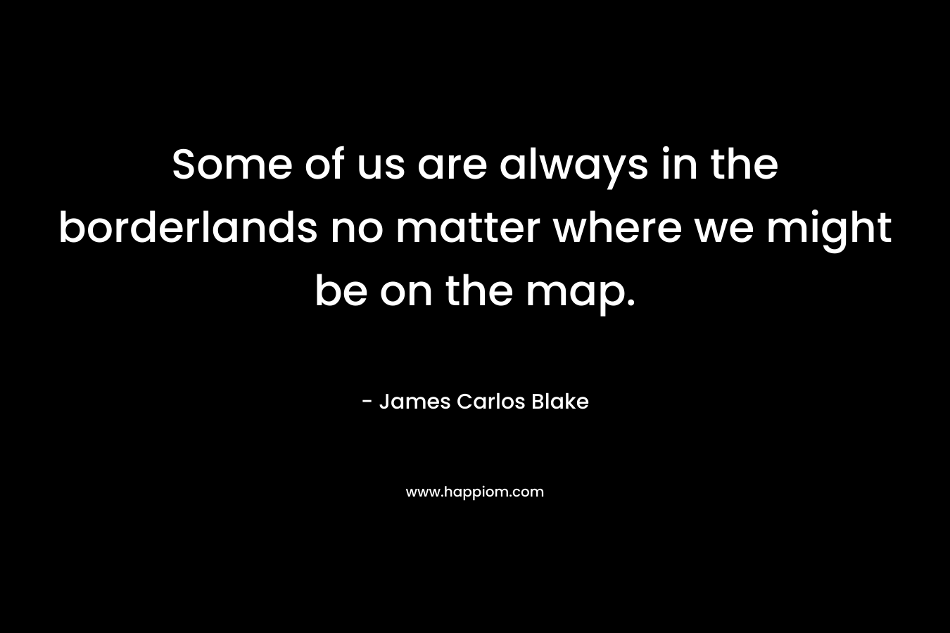 Some of us are always in the borderlands no matter where we might be on the map. – James Carlos Blake