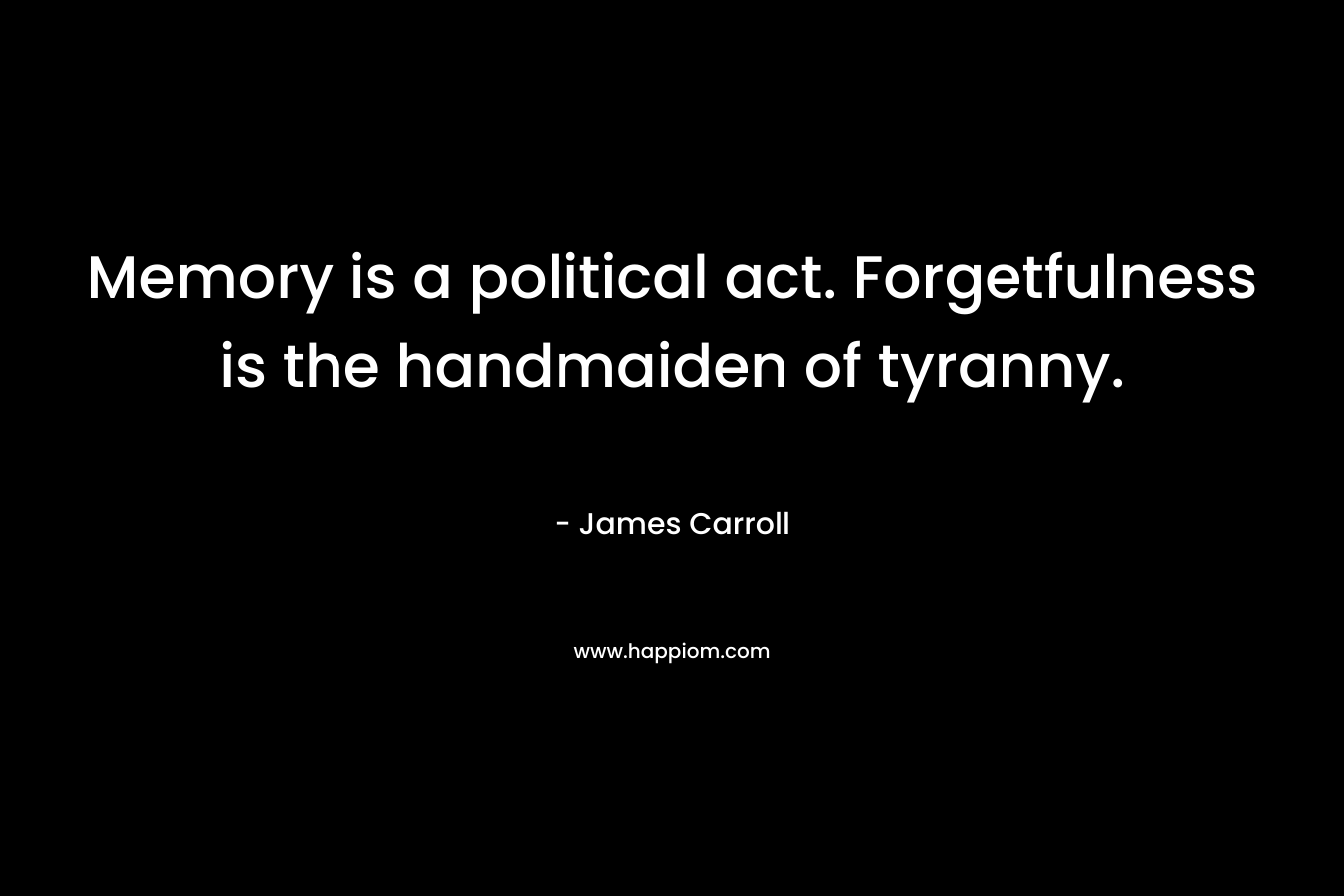 Memory is a political act. Forgetfulness is the handmaiden of tyranny. – James Carroll