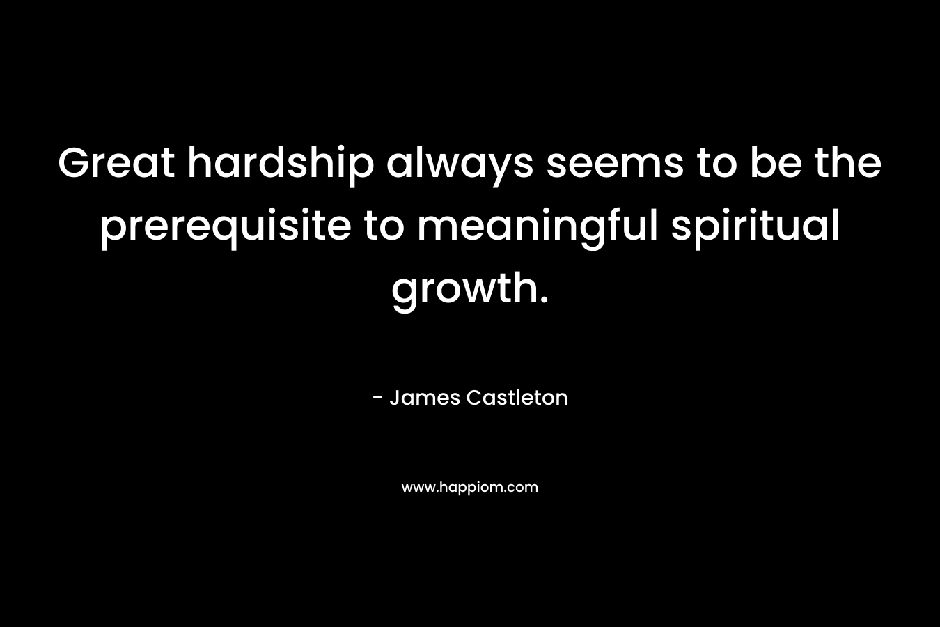 Great hardship always seems to be the prerequisite to meaningful spiritual growth.