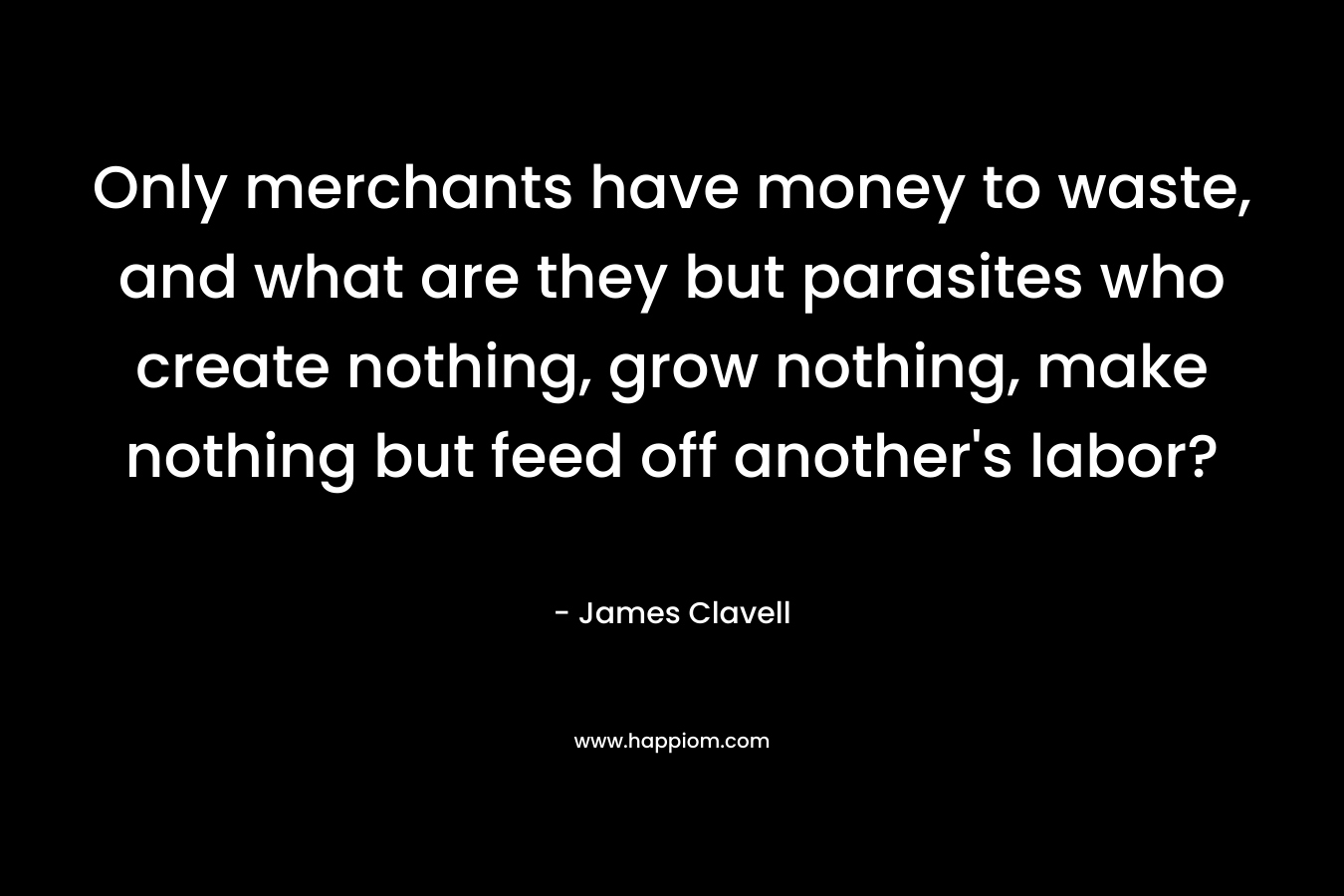 Only merchants have money to waste, and what are they but parasites who create nothing, grow nothing, make nothing but feed off another’s labor? – James Clavell