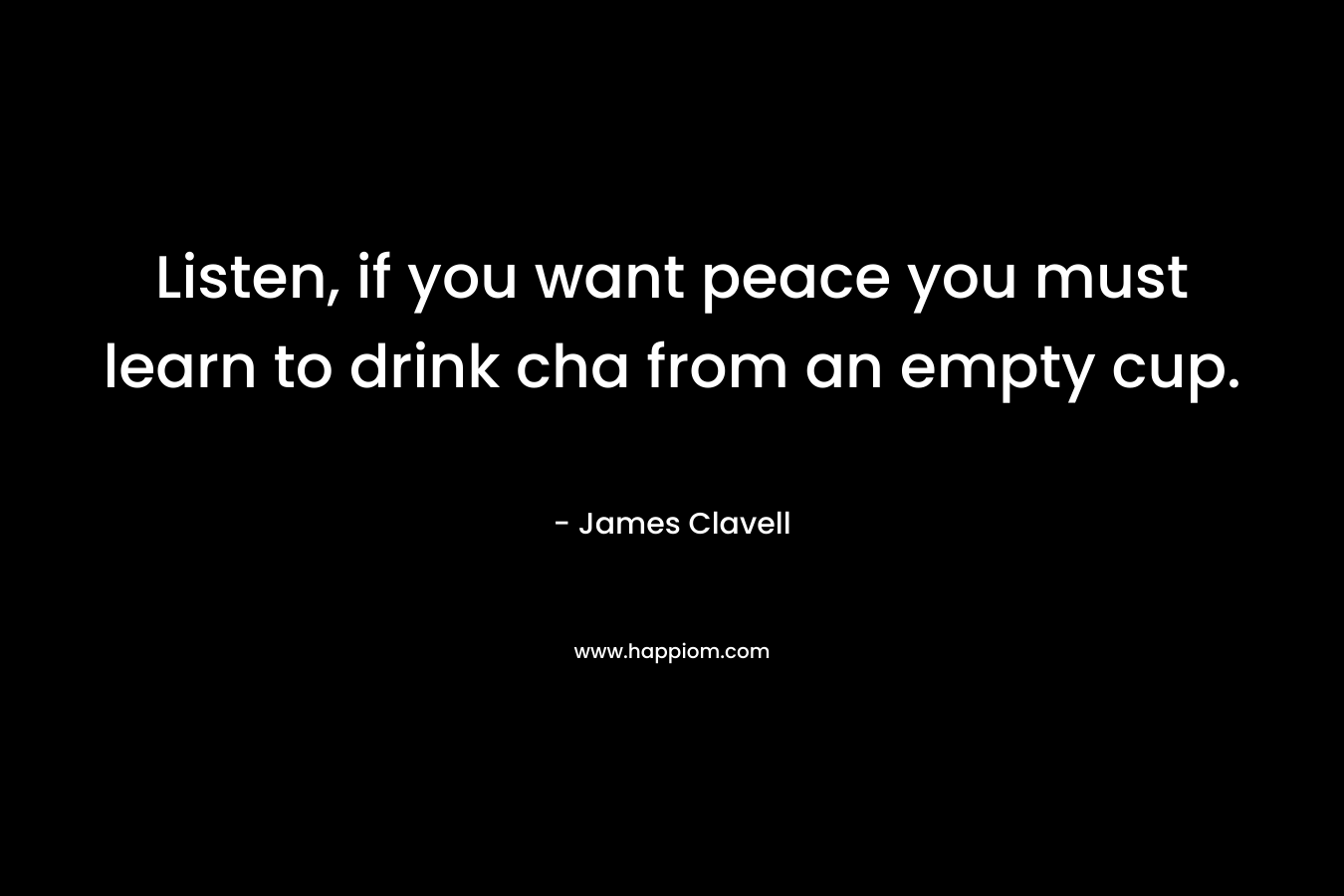 Listen, if you want peace you must learn to drink cha from an empty cup. – James Clavell