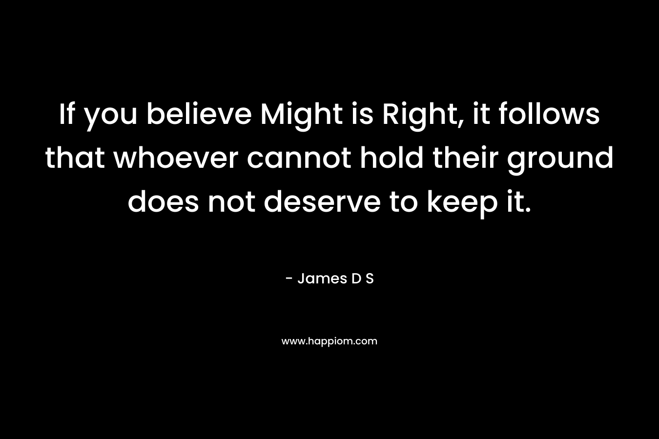 If you believe Might is Right, it follows that whoever cannot hold their ground does not deserve to keep it.