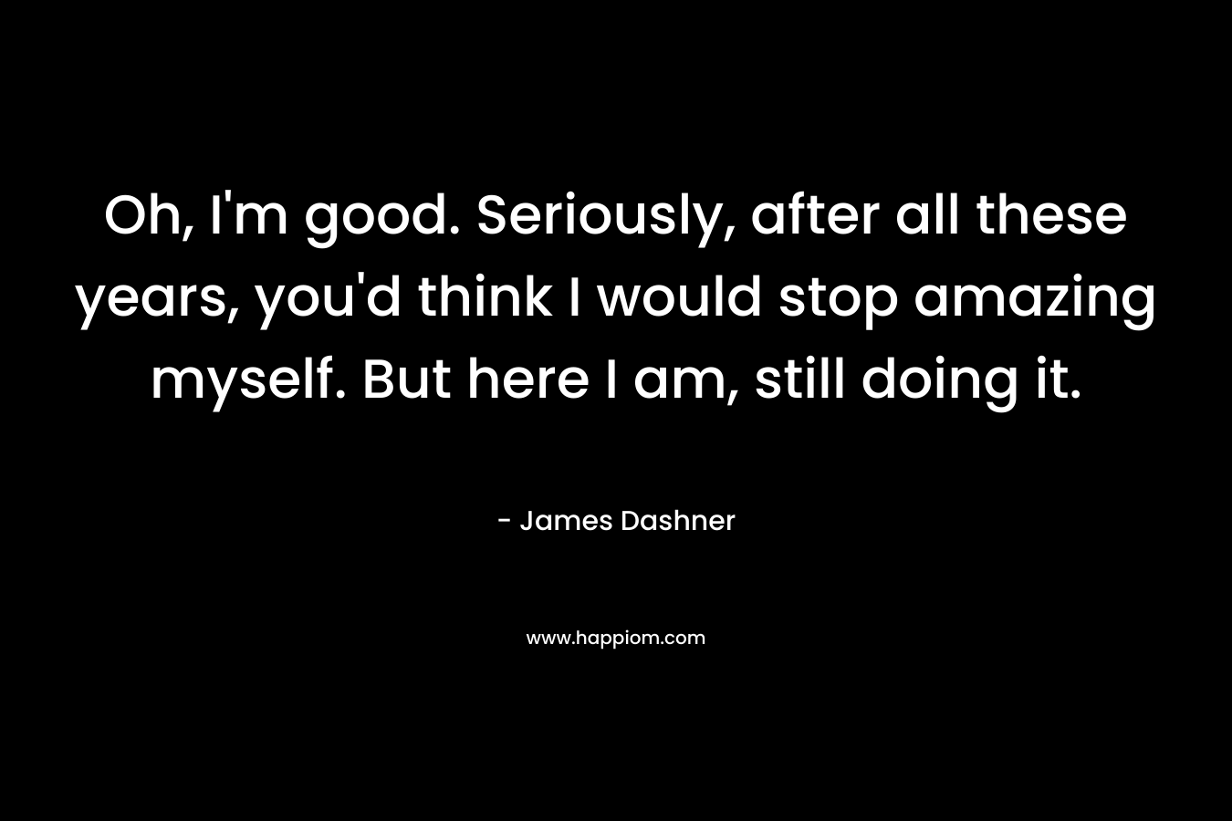Oh, I'm good. Seriously, after all these years, you'd think I would stop amazing myself. But here I am, still doing it.
