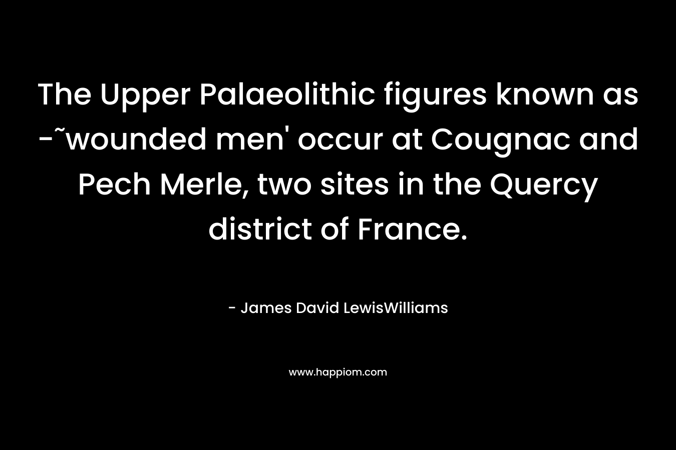 The Upper Palaeolithic figures known as -˜wounded men’ occur at Cougnac and Pech Merle, two sites in the Quercy district of France. – James David LewisWilliams