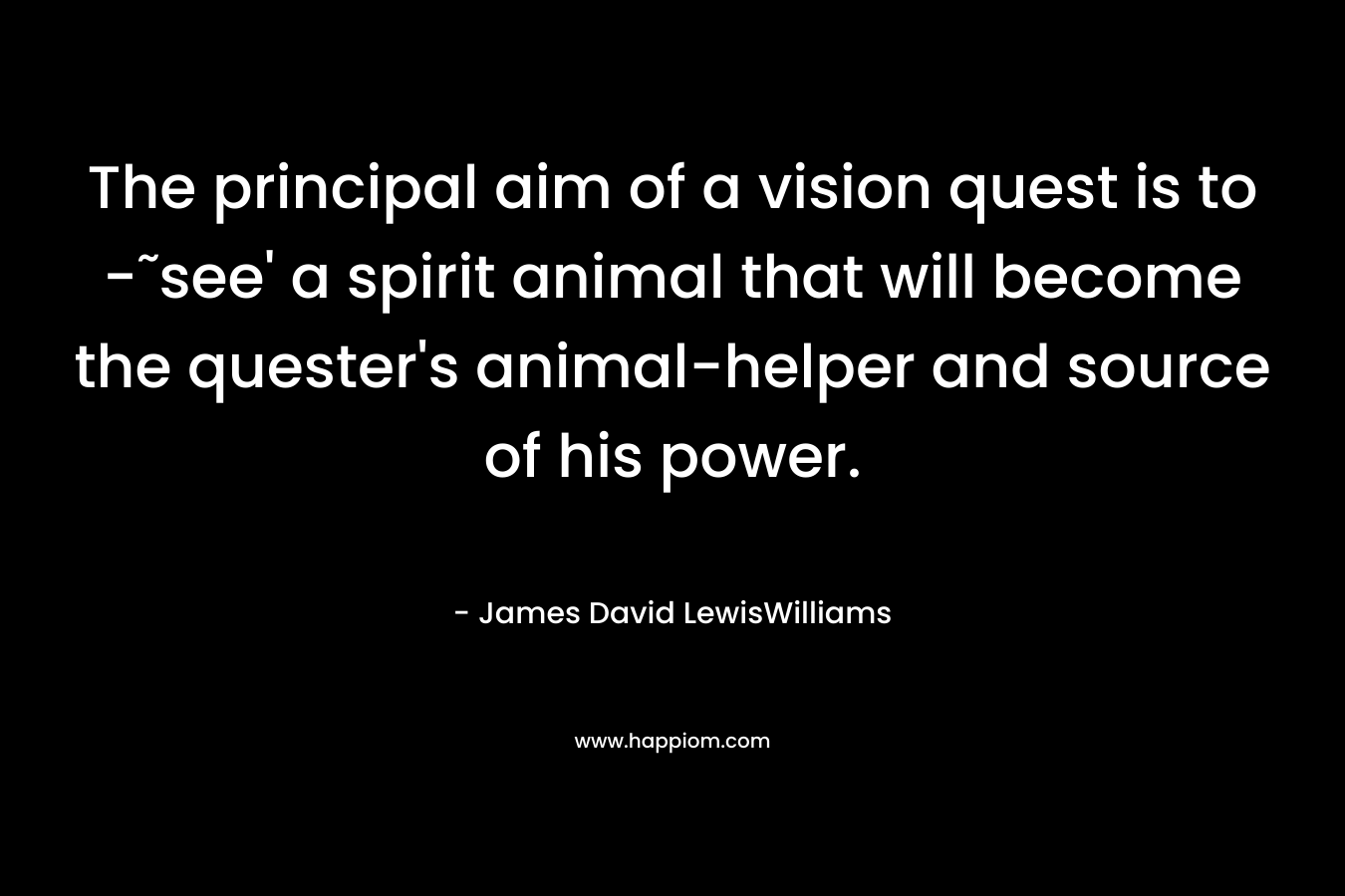 The principal aim of a vision quest is to -˜see' a spirit animal that will become the quester's animal-helper and source of his power.