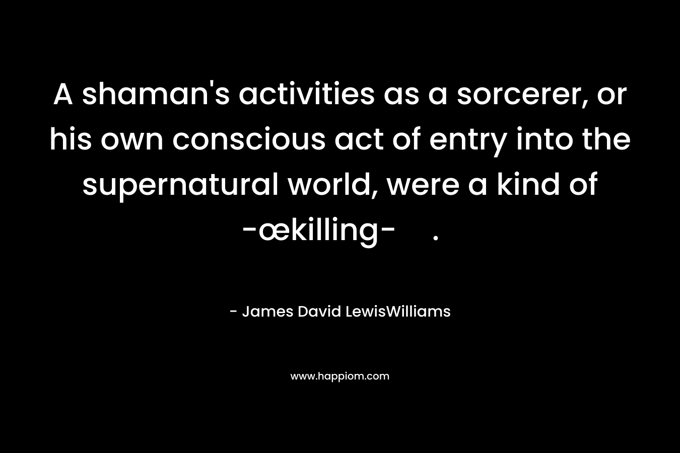 A shaman’s activities as a sorcerer, or his own conscious act of entry into the supernatural world, were a kind of -œkilling-. – James David LewisWilliams