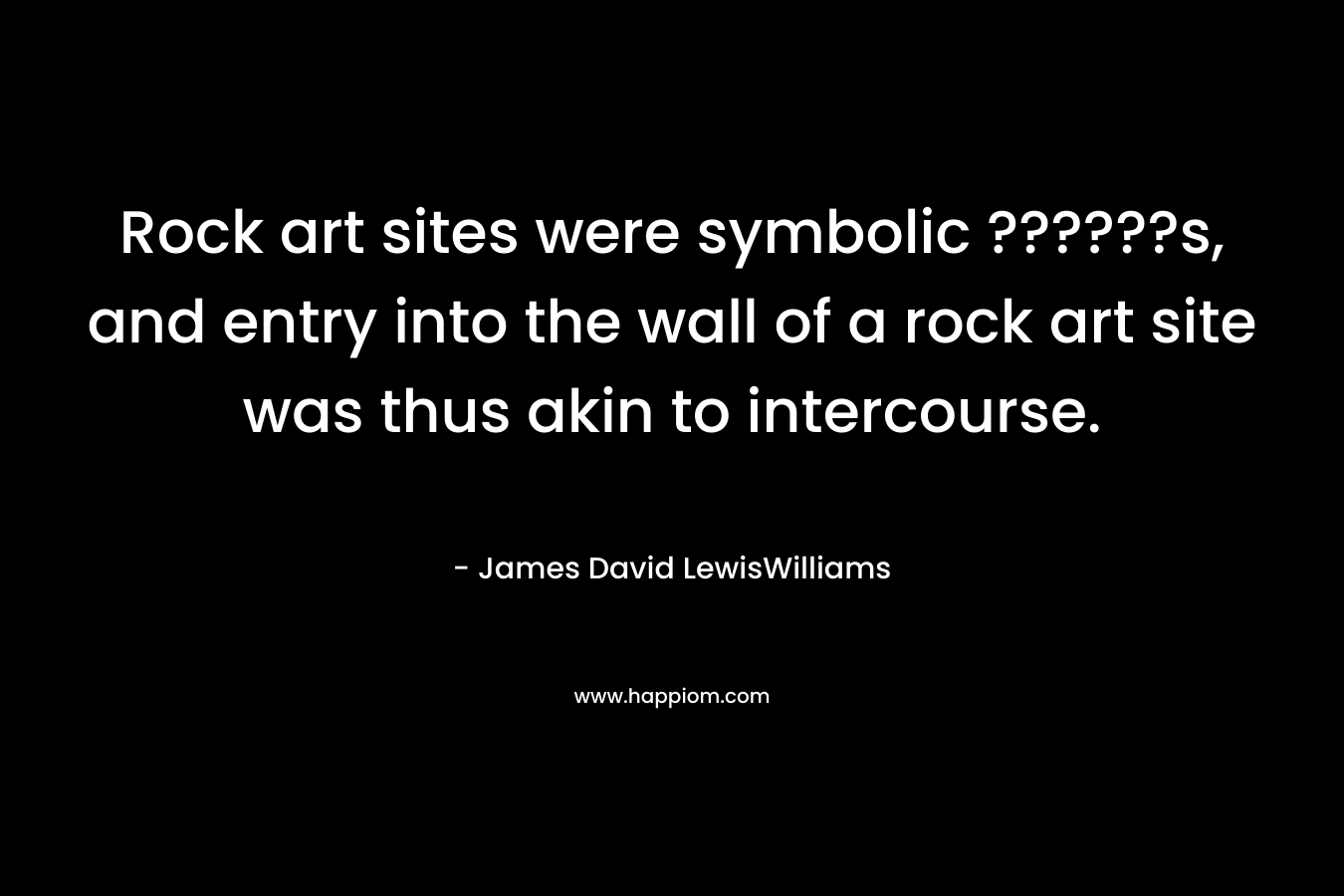 Rock art sites were symbolic ??????s, and entry into the wall of a rock art site was thus akin to intercourse. – James David LewisWilliams